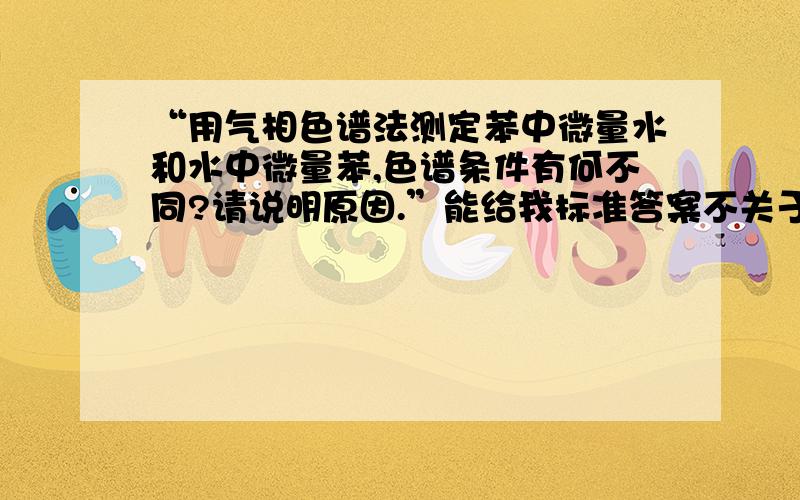 “用气相色谱法测定苯中微量水和水中微量苯,色谱条件有何不同?请说明原因.”能给我标准答案不关于这个问题我找了很多资料,答案都是模棱两可的,看到你说的有标准答案了,呵呵,希望分享