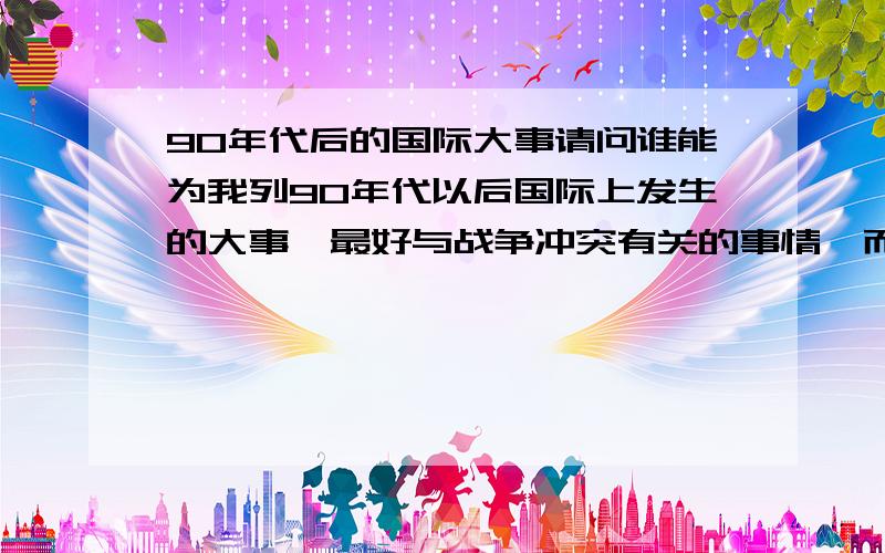 90年代后的国际大事请问谁能为我列90年代以后国际上发生的大事,最好与战争冲突有关的事情,而且是与大国相关的．例如：2003年美国对伊拉克发动战争,1999年北约对南联盟的干涉．．．．感