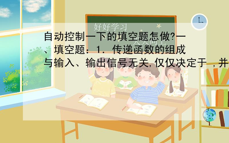 自动控制一下的填空题怎做?一、填空题：1．传递函数的组成与输入、输出信号无关,仅仅决定于 ,并且只适于零初始条件下的 系统.2.典型一阶系统的传递函数为 ,其中的T称为_______________,该系