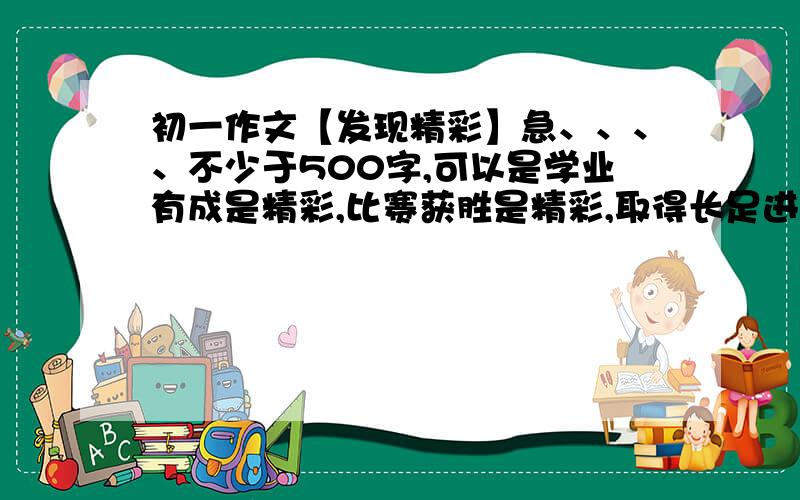 初一作文【发现精彩】急、、、、不少于500字,可以是学业有成是精彩,比赛获胜是精彩,取得长足进步是精彩,克服困难是精彩.记叙文