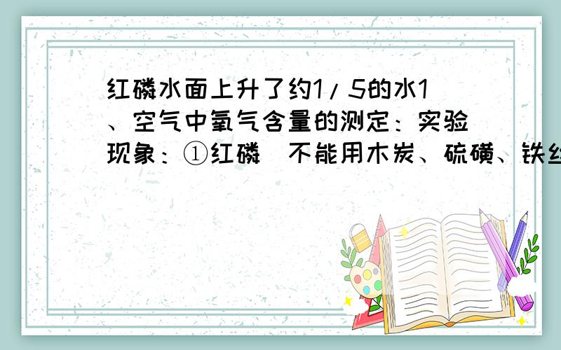 红磷水面上升了约1/5的水1、空气中氧气含量的测定：实验现象：①红磷（不能用木炭、硫磺、铁丝等代替）燃烧时有大量白烟生成,②同时钟罩内水面逐渐上升,冷却后,水面上升约1/5体积.若