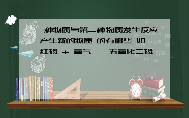 一种物质与第二种物质发生反应 产生新的物质 的有哪些 如 红磷 + 氧气 → 五氧化二磷