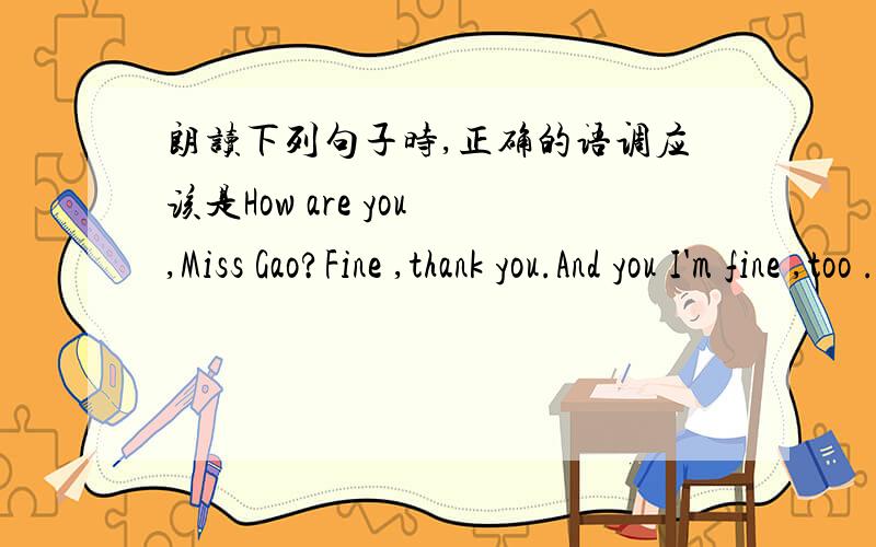 朗读下列句子时,正确的语调应该是How are you ,Miss Gao?Fine ,thank you.And you I'm fine ,too ._____,______,_____(填降调或升调）