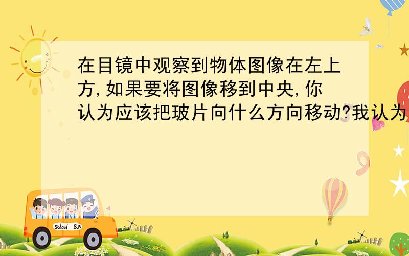 在目镜中观察到物体图像在左上方,如果要将图像移到中央,你认为应该把玻片向什么方向移动?我认为是左上,可为什么答案上是右下呢?