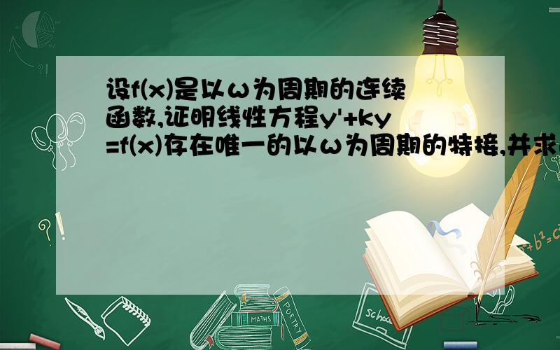 设f(x)是以ω为周期的连续函数,证明线性方程y'+ky=f(x)存在唯一的以ω为周期的特接,并求此特接,其中k是不为零的常数.请对f(x)和y的关系特别说明一下,这是复习全书微分方程那一章题型10里面的