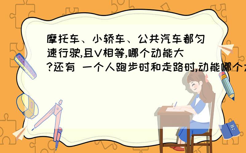 摩托车、小轿车、公共汽车都匀速行驶,且V相等,哪个动能大?还有 一个人跑步时和走路时,动能哪个大?