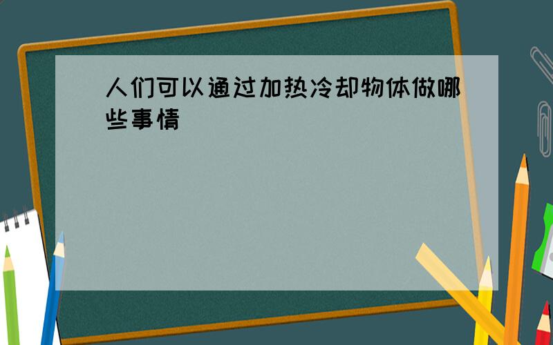 人们可以通过加热冷却物体做哪些事情