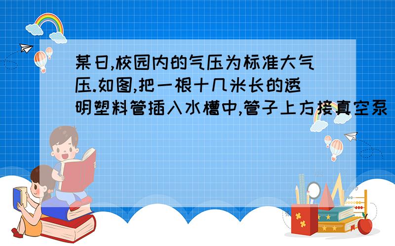 某日,校园内的气压为标准大气压.如图,把一根十几米长的透明塑料管插入水槽中,管子上方接真空泵(真空泵能把塑料管内抽成接近真空).启动真空泵,水槽中的水沿塑料罐上升至10.3米的高度.管