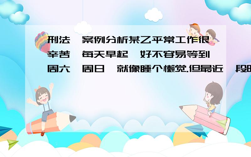 刑法、案例分析某乙平常工作很辛苦,每天早起,好不容易等到周六、周日,就像睡个懒觉.但最近一段时间,他家楼下新建了个集贸市场,早上买菜的人比较多,很吵闹.某乙十分生气,心想周某早上