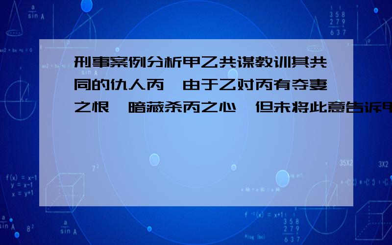 刑事案例分析甲乙共谋教训其共同的仇人丙,由于乙对丙有夺妻之恨,暗藏杀丙之心,但未将此意告诉甲.某日,甲乙二人共同去丙处.为确保万无一失,甲乙以入室盗窃为由邀请不知情的丁在楼下望