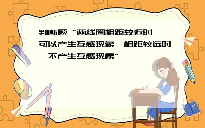 判断题 “两线圈相距较近时,可以产生互感现象,相距较远时,不产生互感现象”