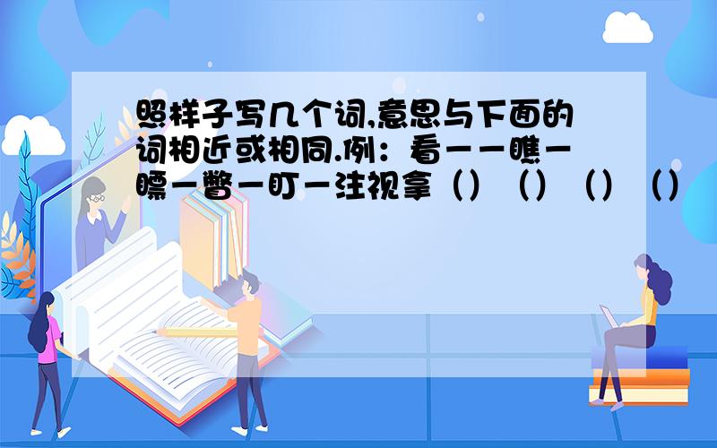 照样子写几个词,意思与下面的词相近或相同.例：看－－瞧－瞟－瞥－盯－注视拿（）（）（）（）（）说（）（）（）（）（）