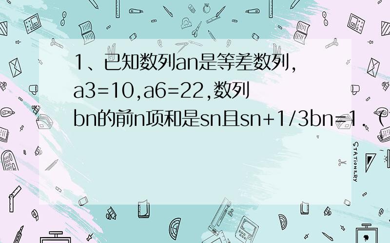 1、已知数列an是等差数列,a3=10,a6=22,数列bn的前n项和是sn且sn+1/3bn=1.（1）求an的通项公式；（2）求证bn是等比数列2、已知函数f（x）=lnx+1/x+ax（a为实数）（1）当a=0时,求f（x）的最小值；（2）若