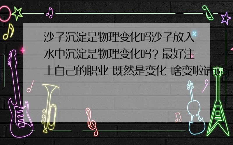 沙子沉淀是物理变化吗沙子放入水中沉淀是物理变化吗？最好注上自己的职业 既然是变化 啥变啦请说清楚