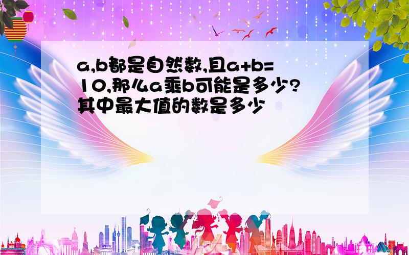 a,b都是自然数,且a+b=10,那么a乘b可能是多少?其中最大值的数是多少