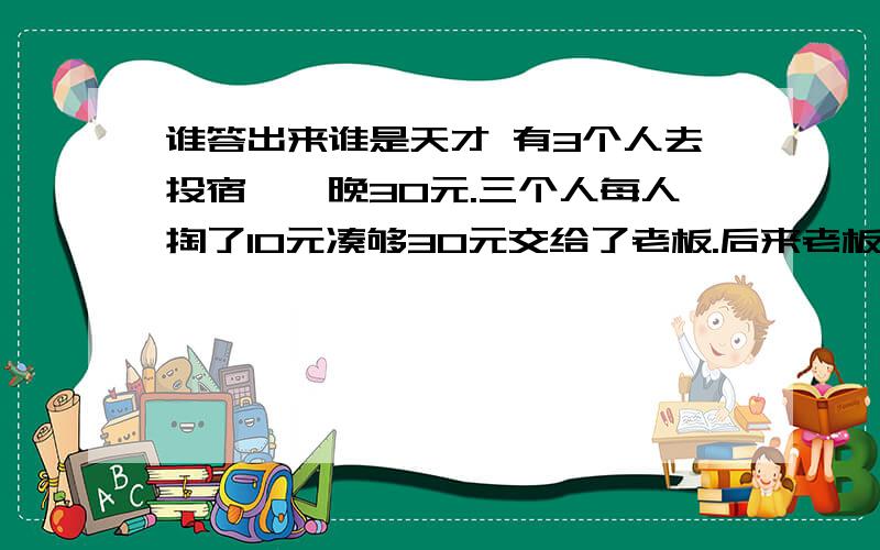 谁答出来谁是天才 有3个人去投宿,一晚30元.三个人每人掏了10元凑够30元交给了老板.后来老板说今天优惠只要25元就够了,拿出5元命令服务生退还给他们,服务生偷偷藏起了2元,然后,把剩下的3