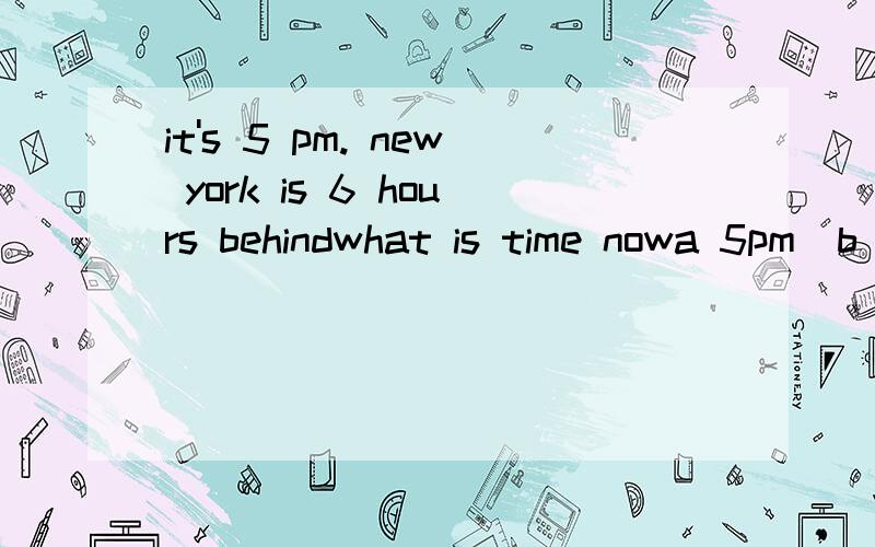 it's 5 pm. new york is 6 hours behindwhat is time nowa 5pm  b 11amc 11pmwhy