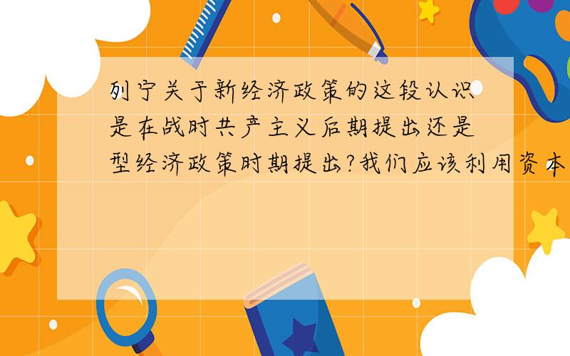 列宁关于新经济政策的这段认识是在战时共产主义后期提出还是型经济政策时期提出?我们应该利用资本主义(特别是要把它纳入国家资本主义的轨道)作为小生产和社会主义之间的中间环节,作