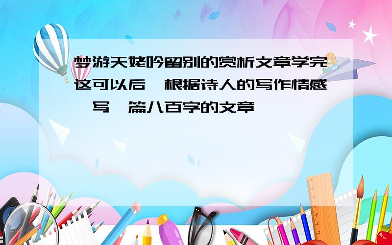 梦游天姥吟留别的赏析文章学完这可以后,根据诗人的写作情感,写一篇八百字的文章