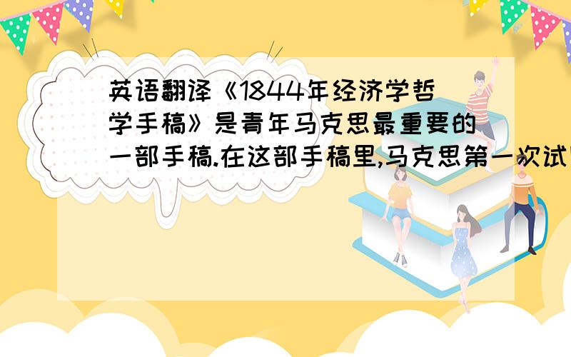 英语翻译《1844年经济学哲学手稿》是青年马克思最重要的一部手稿.在这部手稿里,马克思第一次试图对资本主义经济制度和资产阶级政治经济学进行批判性考察,并初步阐述自己的新的经济学