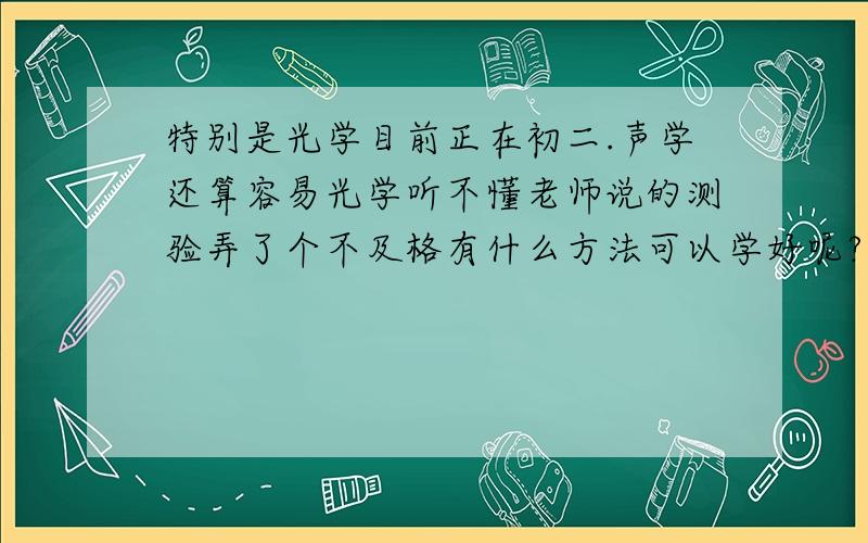 特别是光学目前正在初二.声学还算容易光学听不懂老师说的测验弄了个不及格有什么方法可以学好呢?希望有童鞋可以详细说,有具体方法最好,