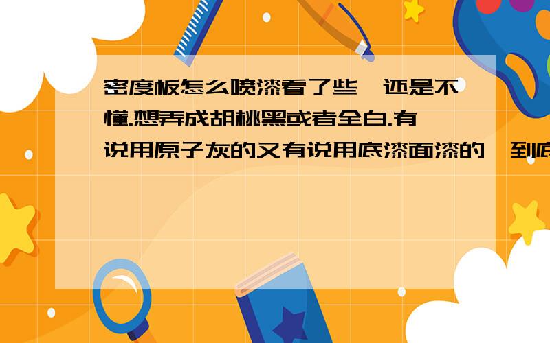 密度板怎么喷漆看了些,还是不懂.想弄成胡桃黑或者全白.有说用原子灰的又有说用底漆面漆的,到底是怎么样?另外文具店里那种白色的喷漆能用么?喷底漆的话用什么材料的什么牌子的,原子灰