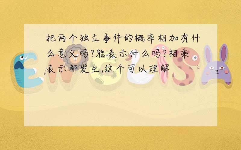 把两个独立事件的概率相加有什么意义吗?能表示什么吗?相乘表示都发生,这个可以理解