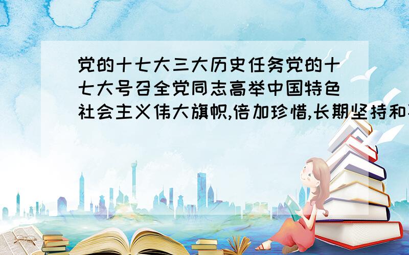 党的十七大三大历史任务党的十七大号召全党同志高举中国特色社会主义伟大旗帜,倍加珍惜,长期坚持和不断发展党历尽艰辛开创的中国特色社会主义道路和中国特色社会主义理论体系,为实