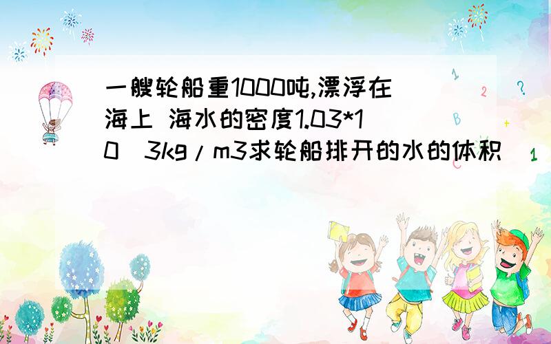 一艘轮船重1000吨,漂浮在海上 海水的密度1.03*10^3kg/m3求轮船排开的水的体积