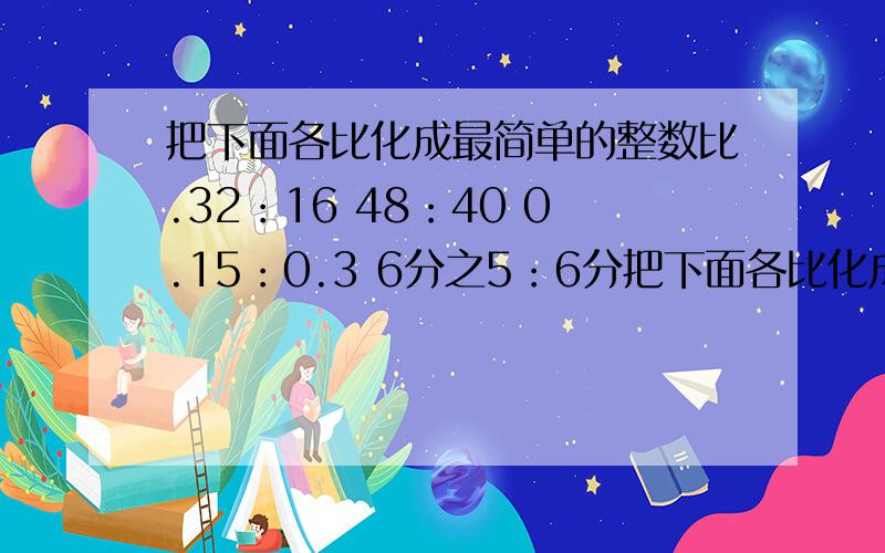 把下面各比化成最简单的整数比.32：16 48：40 0.15：0.3 6分之5：6分把下面各比化成最简单的整数比.32：16 48：40 0.15：0.36分之5：6分之1 12分之7：8分之30.125：8分之5