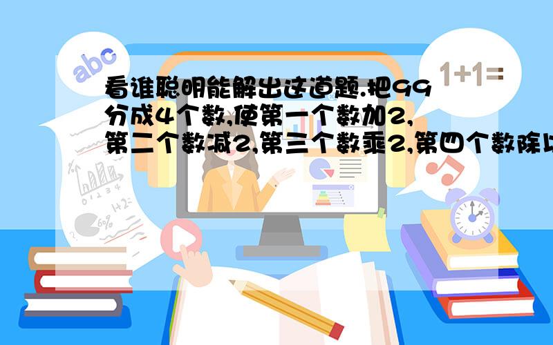 看谁聪明能解出这道题.把99分成4个数,使第一个数加2,第二个数减2,第三个数乘2,第四个数除以2,把这四个数的和加起来仍然等于99,要用二元一次方程解哦,