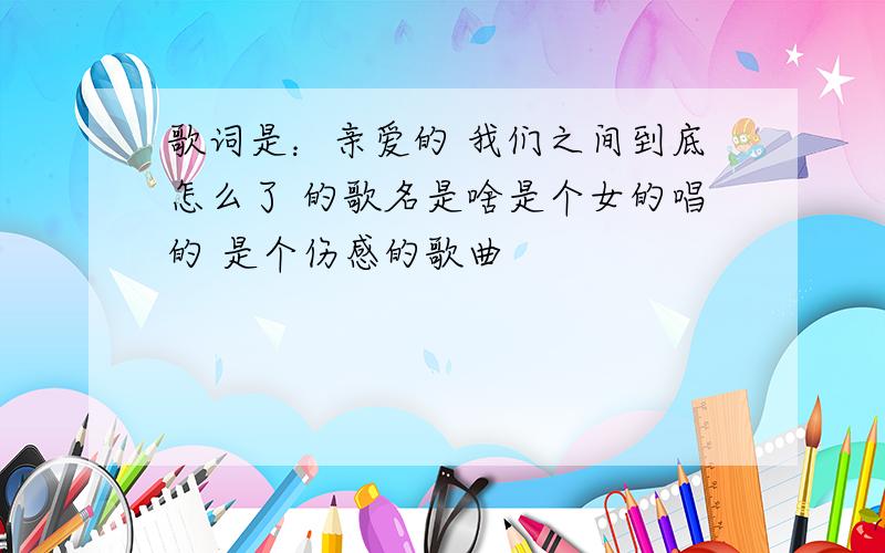 歌词是：亲爱的 我们之间到底怎么了 的歌名是啥是个女的唱的 是个伤感的歌曲