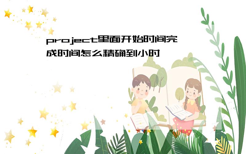 project里面开始时间完成时间怎么精确到小时