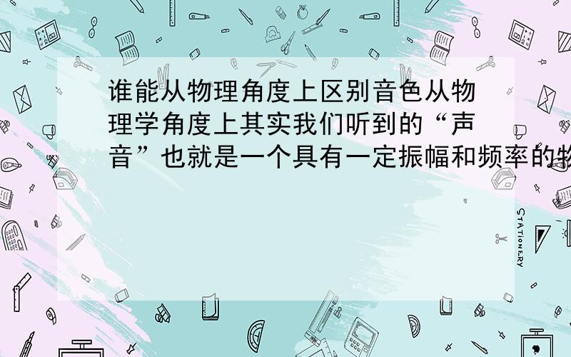 谁能从物理角度上区别音色从物理学角度上其实我们听到的“声音”也就是一个具有一定振幅和频率的物理波,叫声波.其中“音调”高低与频率高低有关,“响度”大小与振幅大小有关.这样一