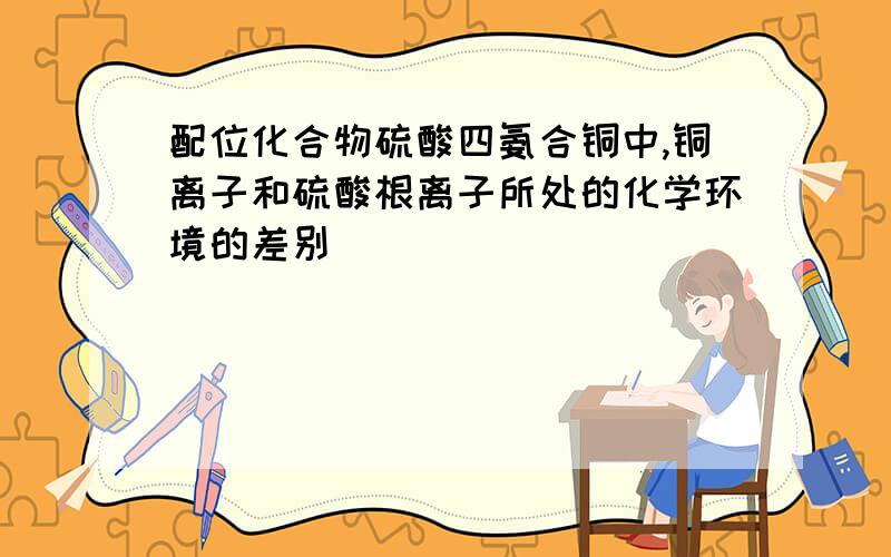 配位化合物硫酸四氨合铜中,铜离子和硫酸根离子所处的化学环境的差别