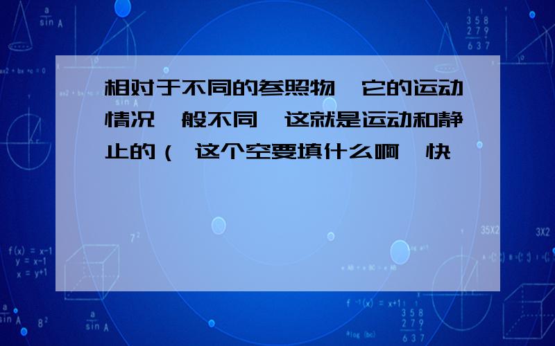 相对于不同的参照物,它的运动情况一般不同,这就是运动和静止的（ 这个空要填什么啊,快