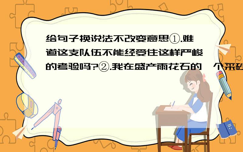 给句子换说法不改变意思①.难道这支队伍不能经受住这样严峻的考验吗?②.我在盛产雨花石的一个采砂矿的乱石堆中,发现了一块黝黑的雨花石.