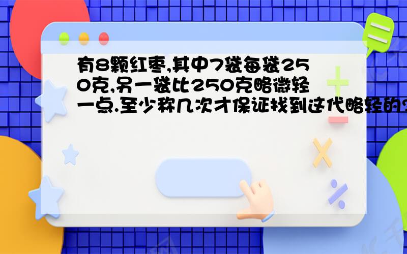 有8颗红枣,其中7袋每袋250克,另一袋比250克略微轻一点.至少称几次才保证找到这代略轻的?