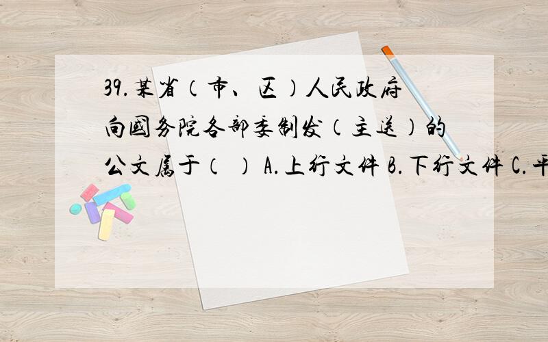 39.某省（市、区）人民政府向国务院各部委制发（主送）的公文属于（ ） A.上行文件 B.下行文件 C.平行文件39.某省（市、区）人民政府向国务院各部委制发（主送）的公文属于（ ） A.上行