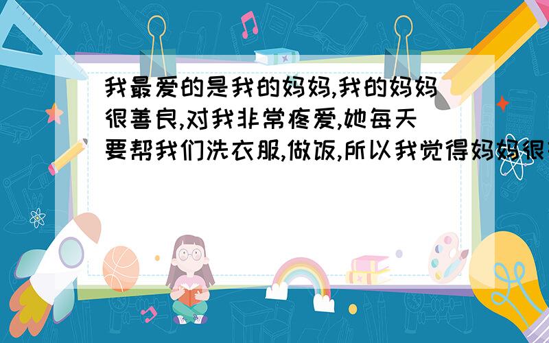 我最爱的是我的妈妈,我的妈妈很善良,对我非常疼爱,她每天要帮我们洗衣服,做饭,所以我觉得妈妈很辛苦,我也非常的爱我的妈妈把这个翻译成英语,求求大家了,》