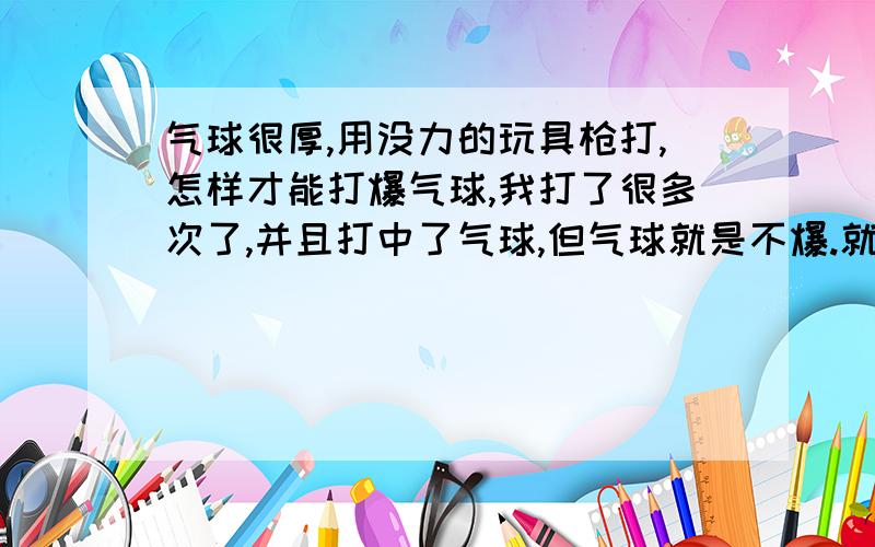 气球很厚,用没力的玩具枪打,怎样才能打爆气球,我打了很多次了,并且打中了气球,但气球就是不爆.就是街头上打那些气球,打爆了气球就会获得一个公仔,枪的距离离气球3米左右,请问怎样才能