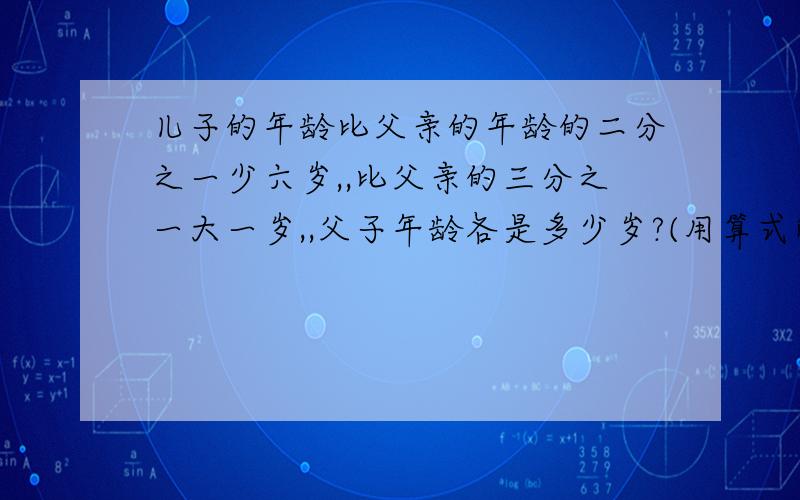 儿子的年龄比父亲的年龄的二分之一少六岁,,比父亲的三分之一大一岁,,父子年龄各是多少岁?(用算式解)