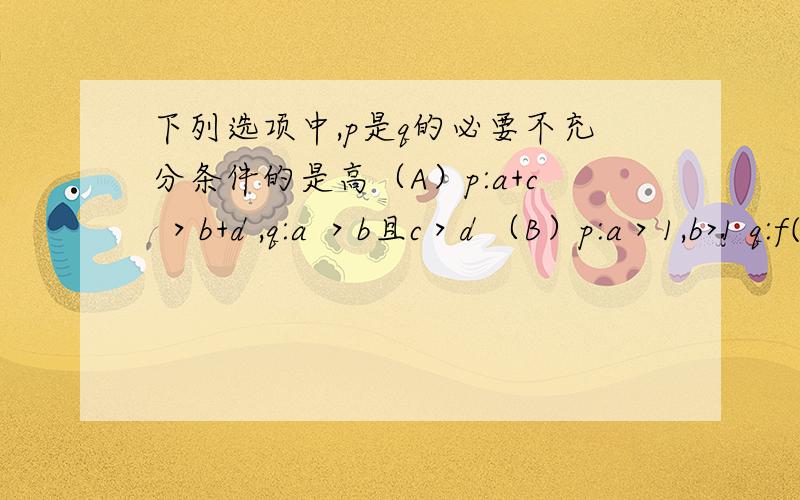 下列选项中,p是q的必要不充分条件的是高（A）p:a+c ＞b+d ,q:a ＞b且c＞d （B）p:a＞1,b>1 q:f(x)=a^x-b(a>0,且a不等于1）的图像不过第二象限（C）p:x=1,q:x^2=x（D）p:a＞1,q:f(x)=loga^x(a>0,且a不等于1)在(0,+无