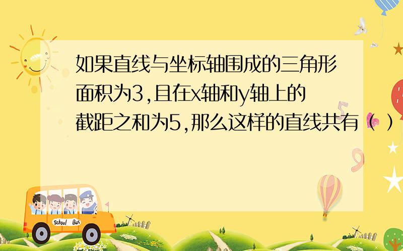 如果直线与坐标轴围成的三角形面积为3,且在x轴和y轴上的截距之和为5,那么这样的直线共有（ ）条可是我觉得应该是8