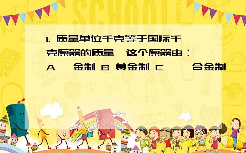 1. 质量单位千克等于国际千克原器的质量,这个原器由： A 铂金制 B 黄金制 C 铂铱合金制