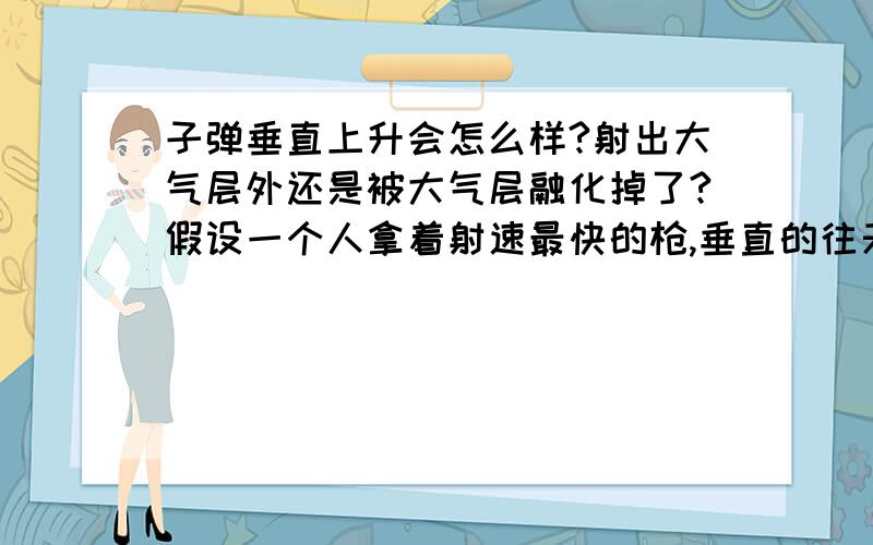 子弹垂直上升会怎么样?射出大气层外还是被大气层融化掉了?假设一个人拿着射速最快的枪,垂直的往天上打,子弹会怎么样?射出大气层外还是被大气层融化掉了,或者受地心引力又掉下来了?