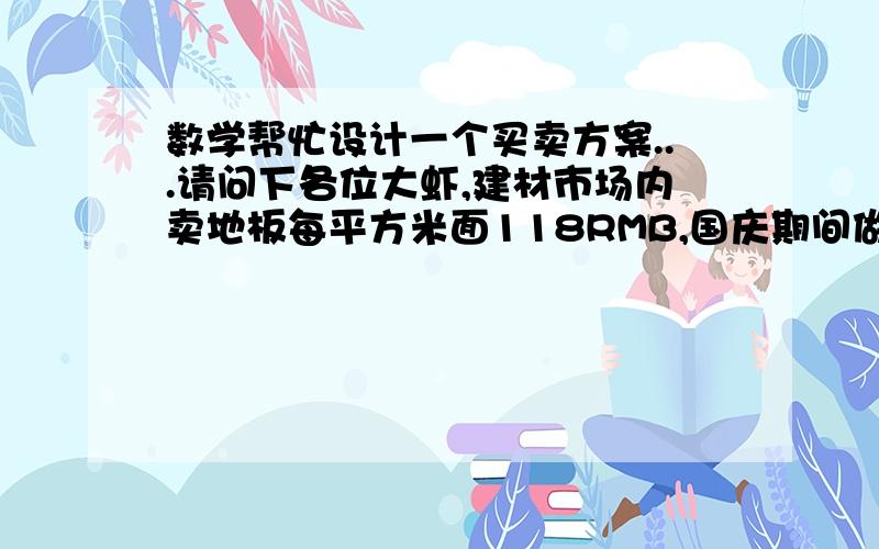 数学帮忙设计一个买卖方案...请问下各位大虾,建材市场内卖地板每平方米面118RMB,国庆期间做活动最低可打7折优惠,量大优惠,请问要设计一个什么样的方案,可以保证利润最大而又使顾客觉得