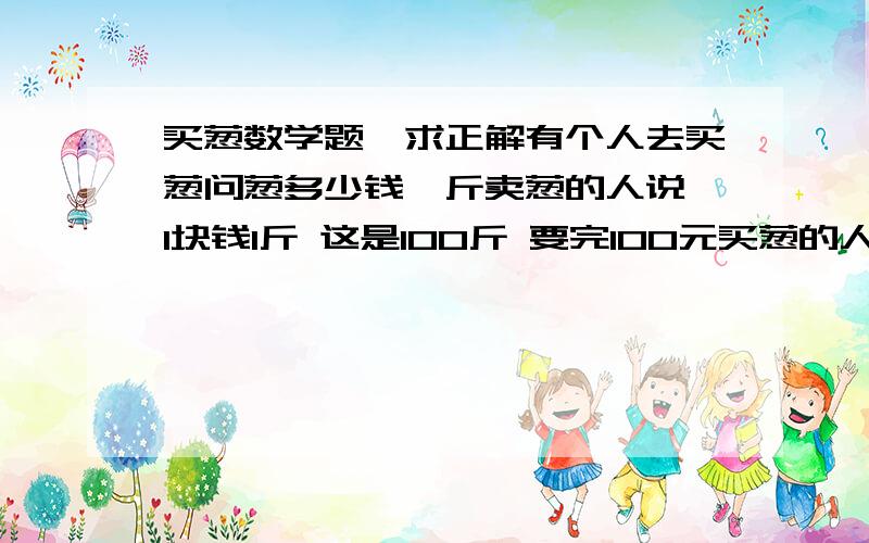 买葱数学题,求正解有个人去买葱问葱多少钱一斤卖葱的人说 1块钱1斤 这是100斤 要完100元买葱的人又问 葱白跟葱绿分开卖不卖葱的人说 卖 葱白7毛 葱绿3毛买葱的人都买下了称了称葱白50斤