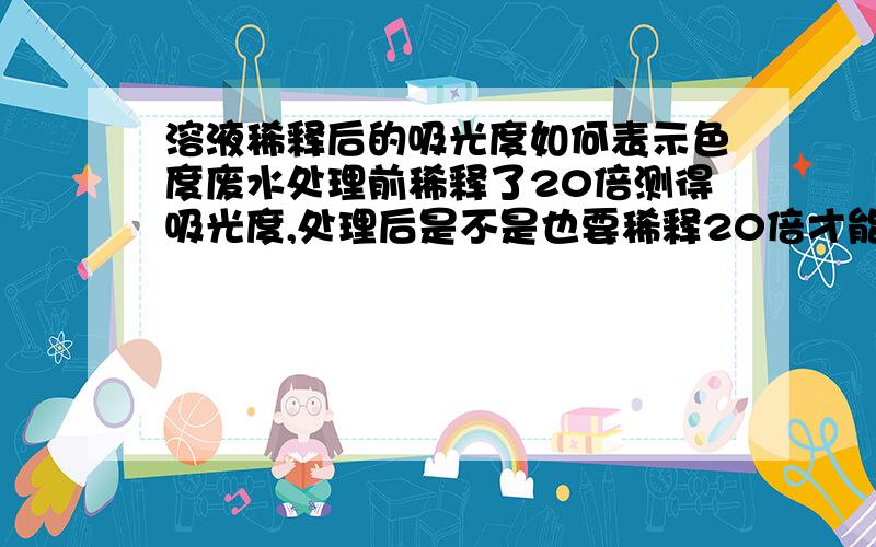 溶液稀释后的吸光度如何表示色度废水处理前稀释了20倍测得吸光度,处理后是不是也要稀释20倍才能用前后之差表示色度去除率好像已经知道了.呵呵