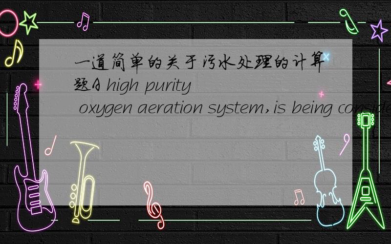 一道简单的关于污水处理的计算题A high purity oxygen aeration system,is being considered for treatment of acombined domestic and industrial wastewater.Since the combined wastewateris high in soluble BOD and low in suspended solids,primar